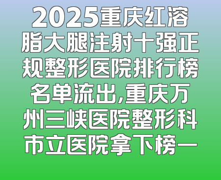 2025重庆红溶脂大腿注射十强正规整形医院排行榜名单流出，重庆万州三峡医院整形科市立医院拿下榜一