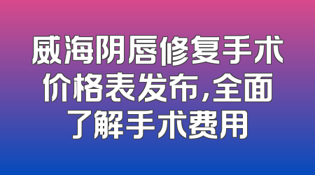 威海阴唇修复手术价格表发布，全面了解手术费用