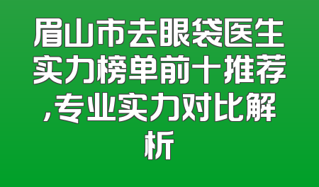 眉山市去眼袋医生实力榜单前十推荐，专业实力对比解析