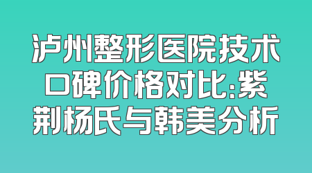 泸州整形医院技术口碑价格对比：紫荆杨氏与韩美分析