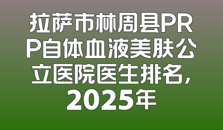 拉萨市林周县PRP自体血液美肤公立医院医生排名，2025年
