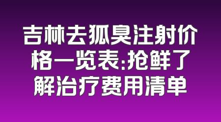 吉林去狐臭注射价格一览表：抢鲜了解治疗费用清单