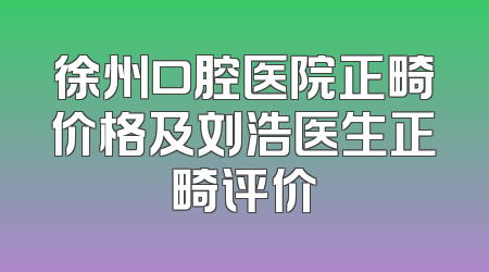徐州口腔医院正畸价格及刘浩医生正畸评价