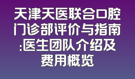 天津天医联合口腔门诊部评价与指南：医生团队介绍及费用概览