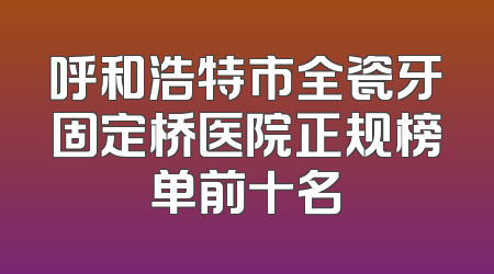 呼和浩特市全瓷牙固定桥医院正规榜单前十名