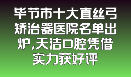 毕节市十大直丝弓矫治器医院名单出炉，天洁口腔凭借实力获好评