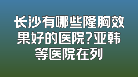 长沙有哪些隆胸效果好的医院？亚韩等医院在列