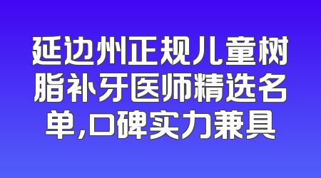 延边州正规儿童树脂补牙医师精选名单，口碑实力兼具