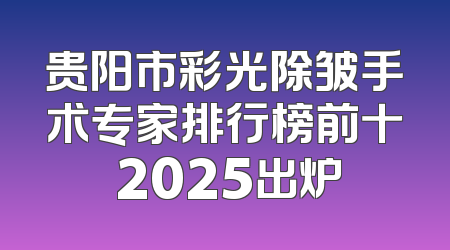 贵阳市彩光除皱手术专家排行榜前十 2025出炉