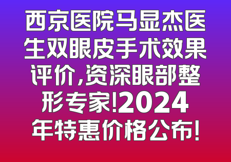 西京医院马显杰医生双眼皮手术效果评价，资深眼部整形专家！2024年特惠价格公布！