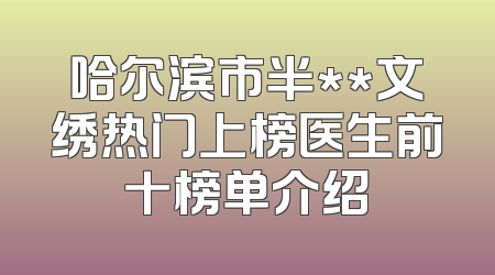 哈尔滨市半**文绣热门上榜医生前十榜单介绍