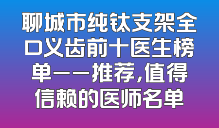 聊城市纯钛支架全口义齿前十医生榜单__推荐，值得信赖的医师名单