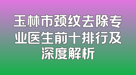玉林市颈纹去除专业医生前十排行及深度解析