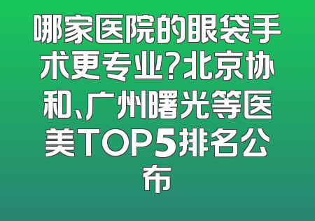 哪家医院的眼袋手术更专业？北京协和、广州曙光等医美TOP5排名公布