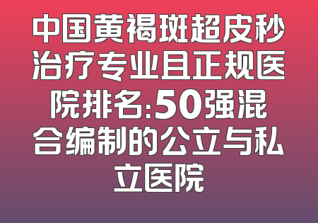 中国黄褐斑超皮秒治疗专业且正规医院排名：50强混合编制的公立与私立医院