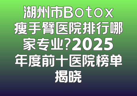 湖州市Botox瘦手臂医院排行哪家专业？2025年度前十医院榜单揭晓