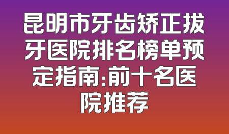 昆明市牙齿矫正拔牙医院排名榜单预定指南：前十名医院推荐