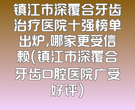 镇江市深覆合牙齿治疗医院十强榜单出炉，哪家更受信赖（镇江市深覆合牙齿口腔医院广受好评）