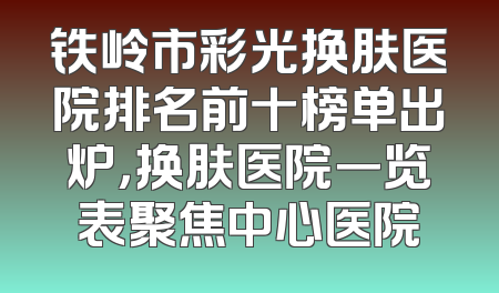 铁岭市彩光换肤医院排名前十榜单出炉，换肤医院一览表聚焦中心医院