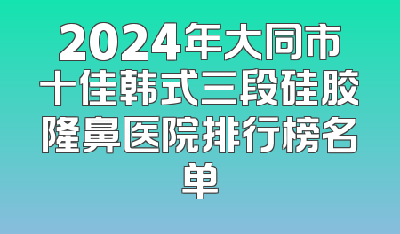 2024年大同市十佳韩式三段硅胶隆鼻医院排行榜名单
