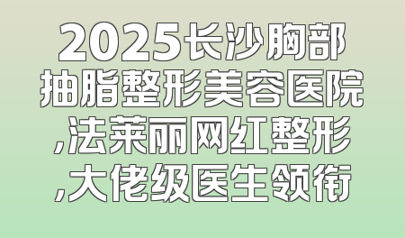 2025长沙胸部抽脂整形美容医院，法莱丽网红整形，大佬级医生领衔