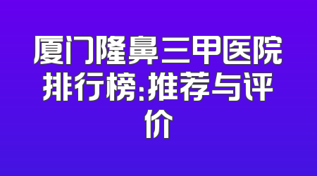 厦门隆鼻三甲医院排行榜：推荐与评价