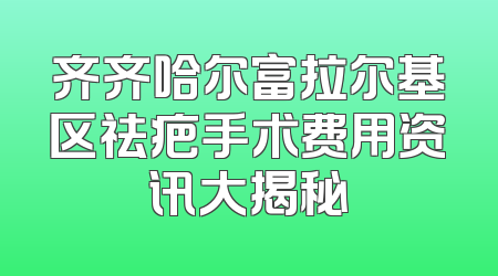 齐齐哈尔富拉尔基区祛疤手术费用资讯大揭秘
