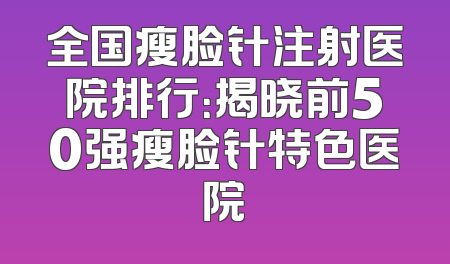 全国瘦脸针注射医院排行：揭晓前50强瘦脸针特色医院