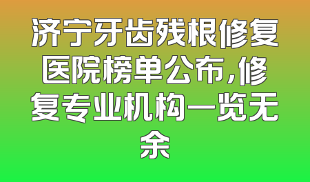 济宁牙齿残根修复医院榜单公布，修复专业机构一览无余