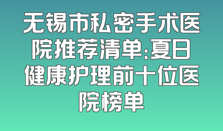 无锡市私密手术医院推荐清单：夏日健康护理前十位医院榜单