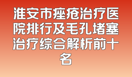 淮安市痤疮治疗医院排行及毛孔堵塞治疗综合解析前十名