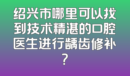 绍兴市哪里可以找到技术精湛的口腔医生进行龋齿修补？