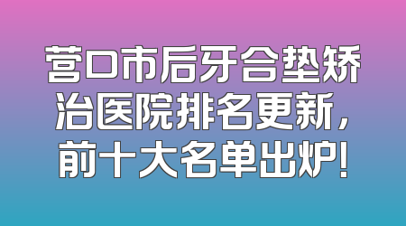 营口市后牙合垫矫治医院排名更新，前十大名单出炉！
