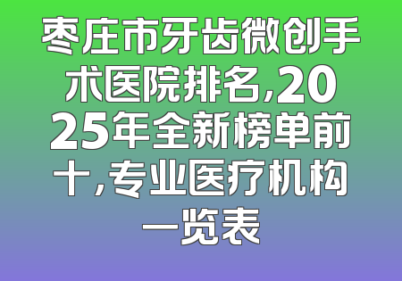 枣庄市牙齿微创手术医院排名，2025年全新榜单前十，专业医疗机构一览表