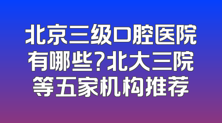 北京三级口腔医院有哪些？北大三院等五家机构推荐