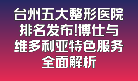 台州五大整形医院排名发布！博仕与维多利亚特色服务全面解析