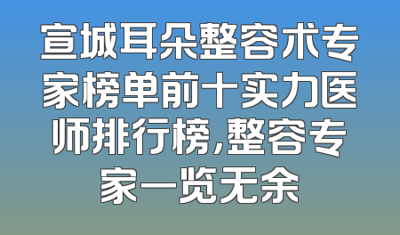 宣城耳朵整容术专家榜单前十实力医师排行榜，整容专家一览无余
