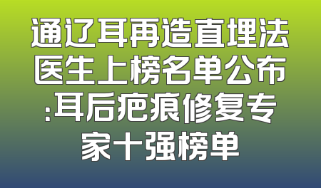 通辽耳再造直埋法医生上榜名单公布：耳后疤痕修复专家十强榜单