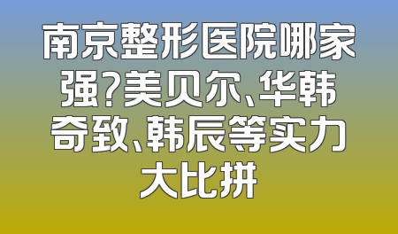 南京整形医院哪家强？美贝尔、华韩奇致、韩辰等实力大比拼