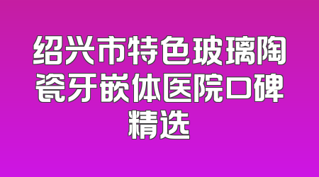 绍兴市特色玻璃陶瓷牙嵌体医院口碑精选