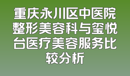 重庆永川区中医院整形美容科与玺悦台医疗美容服务比较分析