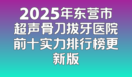 2025年东营市超声骨刀拔牙医院前十实力排行榜更新版
