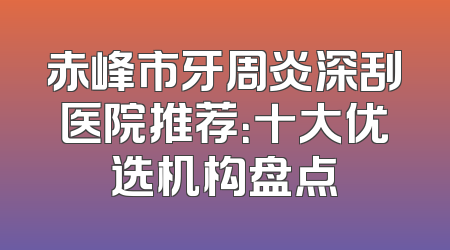 赤峰市牙周炎深刮医院推荐：十大优选机构盘点