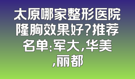 太原哪家整形医院隆胸效果好？推荐名单：军大，华美，丽都