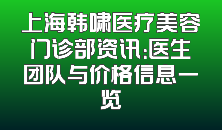 上海韩啸医疗美容门诊部资讯：医生团队与价格信息一览