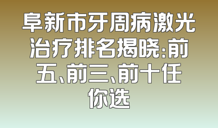 阜新市牙周病激光治疗排名揭晓：前五、前三、前十任你选