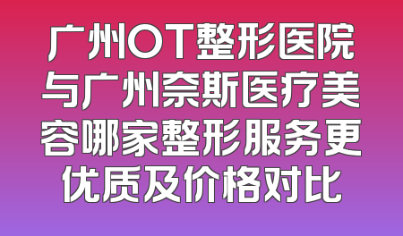 广州OT整形医院与广州奈斯医疗美容哪家整形服务更优质及价格对比