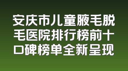 安庆市儿童腋毛脱毛医院排行榜前十口碑榜单全新呈现