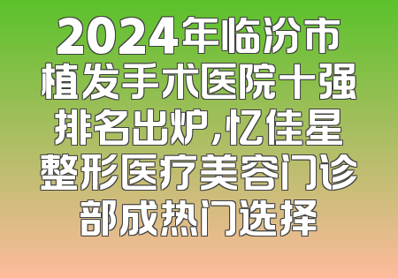 2024年临汾市植发手术医院十强排名出炉，忆佳星整形医疗美容门诊部成热门选择