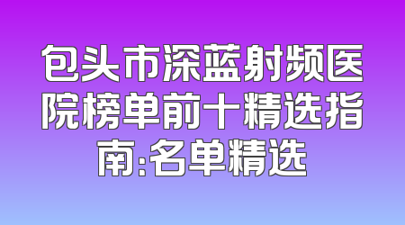 包头市深蓝射频医院榜单前十精选指南：名单精选